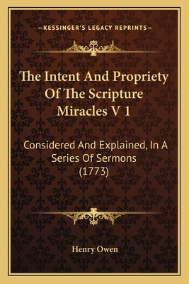 The Intent And Propriety Of The Scripture Miracles V 1: Considered And Explained, In A Series Of Sermons (1773) by Owen, Henry