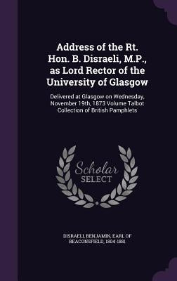 Address of the Rt. Hon. B. Disraeli, M.P., as Lord Rector of the University of Glasgow: Delivered at Glasgow on Wednesday, November 19th, 1873 Volume by Disraeli, Benjamin Earl of Beaconsfield