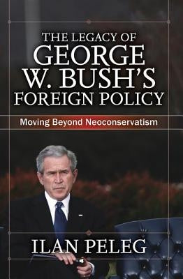 The Legacy of George W. Bush's Foreign Policy: Moving beyond Neoconservatism by Peleg, Ilan
