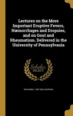 Lectures on the More Important Eruptive Fevers, Hæmorrhages and Dropsies, and on Gout and Rheumatism. Delivered in the University of Pennsylvania by Chapman, Nathaniel 1780-1853