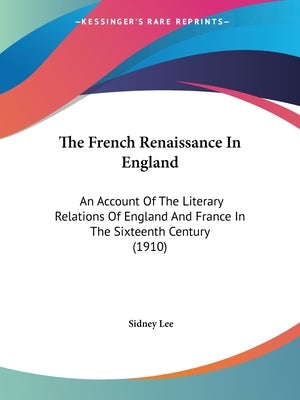 The French Renaissance In England: An Account Of The Literary Relations Of England And France In The Sixteenth Century (1910) by Lee, Sidney