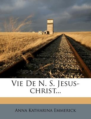 Vie de N. S. Jesus-Christ... by Emmerick, Anna Katharina