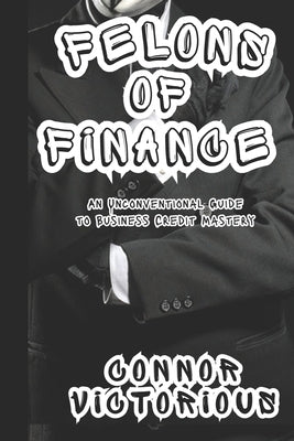 Felons of Finance: An Unconventional Guide to Business Credit Mastery by Victorious, Connor