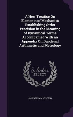 A New Treatise On Elements of Mechanics Establishing Strict Precision in the Meaning of Dynamical Terms Accompanied With an Appendix On Duodenal Arith by Nystrom, John William