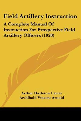 Field Artillery Instruction: A Complete Manual Of Instruction For Prospective Field Artillery Officers (1920) by Carter, Arthur Hazleton