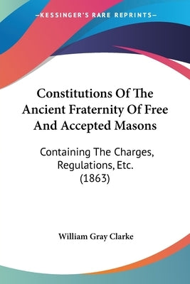Constitutions Of The Ancient Fraternity Of Free And Accepted Masons: Containing The Charges, Regulations, Etc. (1863) by Clarke, William Gray