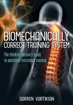 The Biomechanically Correct Training System - The Thinking Person's Guide to Unilateral Resistance Training by Vartikian, Darren
