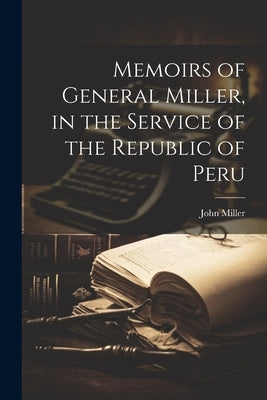 Memoirs of General Miller, in the Service of the Republic of Peru by Miller, John 1787-1858