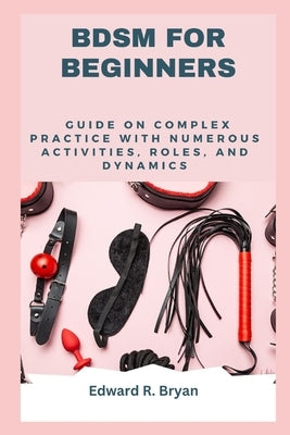 Bdsm for Beginners: Guide on complex practice with numerous activities, roles, and dynamics by Bryan, Edward R.