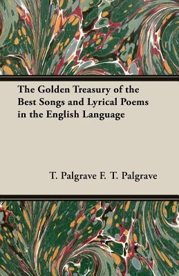The Golden Treasury of the Best Songs and Lyrical Poems in the English Language by F. T. Palgrave, T. Palgrave