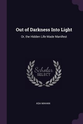 Out of Darkness Into Light: Or, the Hidden Life Made Manifest by Mahan, Asa