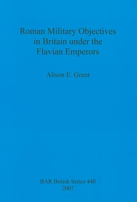Roman Military Objectives in Britain under the Flavian Emperors by Grant, Alison E.