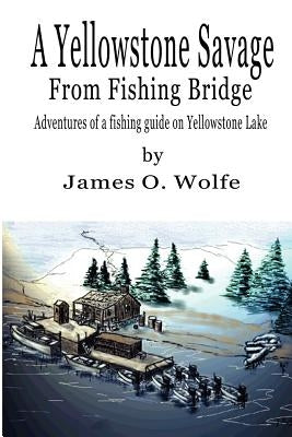 A Yellowstone Savage from Fishing Bridge: Adventures of a fishing guide on Yellowstone Lake by Wolfe, James O.