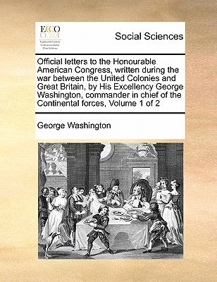 Official Letters to the Honourable American Congress, Written During the War Between the United Colonies and Great Britain, by His Excellency George W by Washington, George