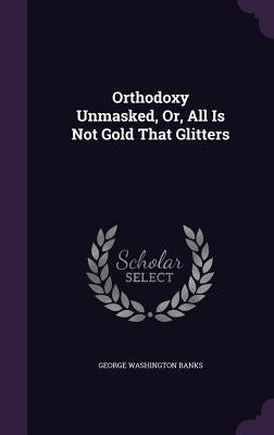 Orthodoxy Unmasked, Or, All Is Not Gold That Glitters by Banks, George Washington