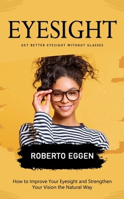 Eyesight: Get Better Eyesight without Glasses (How to Improve Your Eyesight and Strengthen Your Vision the Natural Way) by Eggen, Roberto