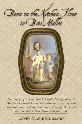 Born on the Kitchen Floor in Bois Mallet: The Story of a Free Black Creole Family from its Arrival in French Colonial Louisiana, to its Fight to Remai by Guillory, Lovey Marie