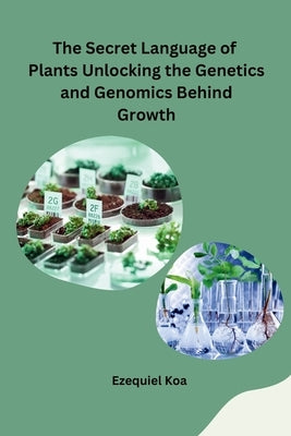 The Secret Language of Plants Unlocking the Genetics and Genomics Behind Growth by Ezequiel Koa