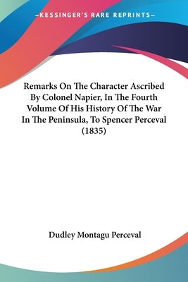 Remarks On The Character Ascribed By Colonel Napier, In The Fourth Volume Of His History Of The War In The Peninsula, To Spencer Perceval (1835) by Perceval, Dudley Montagu