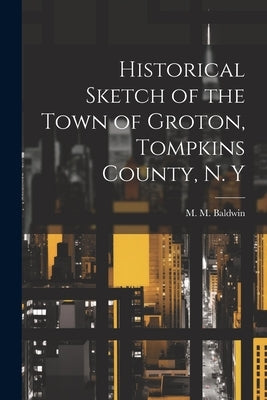 Historical Sketch of the Town of Groton, Tompkins County, N. Y by Baldwin, M. M. [From Old Catalog]