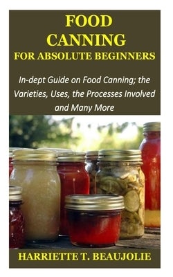 Food Canning for Absolute Beginners: In-dept Guide on Food Canning; the Varieties, Uses, the Processes Involved and Many More by Beaujolie, Harriette T.