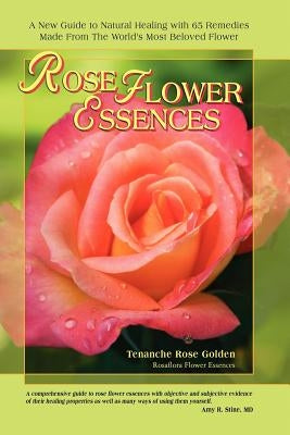 Rose Flower Essences: A New Guide to Natural Healing with 65 Remedies Made From The World's Most Beloved Flower by Golden, Tenanche Rose
