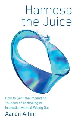 Harness the Juice: How to Surf the Impending Tsunami of Technological Innovation without Wiping Out by Alfini, Aaron