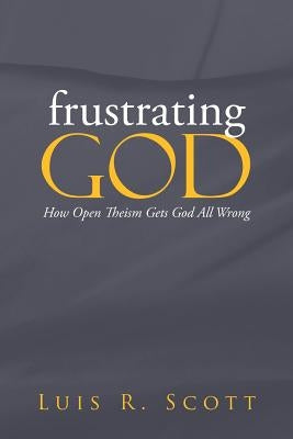 Frustrating God: How Open Theism Gets God All Wrong by Scott, Luis