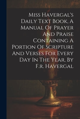 Miss Havergal's Daily Text Book, A Manual Of Prayer And Praise Containing A Portion Of Scripture And Verses For Every Day In The Year, By F.r. Haverga by Anonymous
