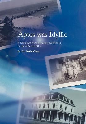 Aptos was Idyllic: A Kid's Eye View of Aptos, California in the 40's and 50's by Glass, David