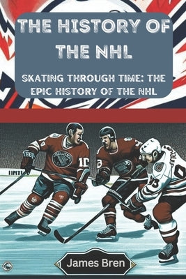 The History of the NHL: Skating Through Time: The Epic History of the NHL by Bren, James