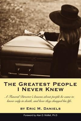 The Greatest People I Never Knew: A Funeral Director's lessons about people he came to know only in death, and how they changed his life by Daniels, Eric M.