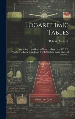 Logarithmic Tables: Containing Logarithms to Numbers From 1 to 120,000, Numbers to Logarithms From 0 to 1.00000, to Seven Places of Decimals .. by Shortrede, Robert 1800-1868