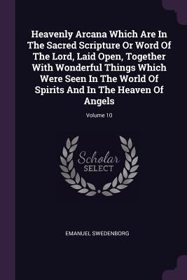 Heavenly Arcana Which Are In The Sacred Scripture Or Word Of The Lord, Laid Open, Together With Wonderful Things Which Were Seen In The World Of Spiri by Swedenborg, Emanuel