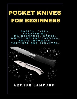 Pocket Knives for Beginners: Basics, Types, Sharpening, Maintenance, Games, Whittling And Carving, Knife Throwing, Tactical And Survival. by Lampord, Arthur