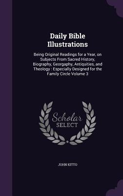 Daily Bible Illustrations: Being Original Readings for a Year, on Subjects From Sacred History, Biography, Georgaphy, Antiquities, and Theology: by Kitto, John