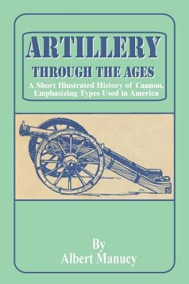 Artillery Through the Ages: A Short Illustrated History of Cannon, Emphasizing Types Used in America by Manucy, Albert