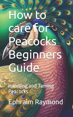 How to care for Peacocks Beginners Guide: Handling and Taming Peacocks by Raymond, Ephraim