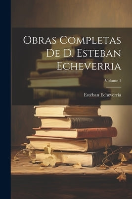 Obras Completas De D. Esteban Echeverria; Volume 1 by Echeverr&#195;&#173;a, Est&#195;&#169;ban