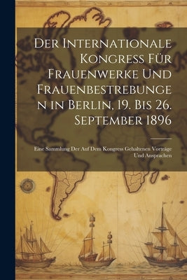 Der Internationale Kongress Für Frauenwerke Und Frauenbestrebungen in Berlin, 19. Bis 26. September 1896: Eine Sammlung Der Auf Dem Kongress Gehaltene by Anonymous