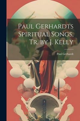 Paul Gerhardts Spiritual Songs, Tr. by J. Kelly by Gerhardt, Paul