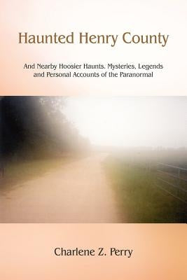 Haunted Henry County: And Nearby Hoosier Haunts. Mysteries, Legends and Personal Accounts of the Paranormal by Perry, Charlene Z.
