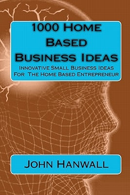 1000 Home Based Business Ideas: Innovative Small Business Ideas For The Home Based Entrepreneur by Hanwall, John