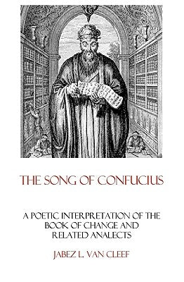 The Song Of Confucius: A Poetic Interpretation Of The Book Of Change And Related Analects by Van Cleef, Jabez L.
