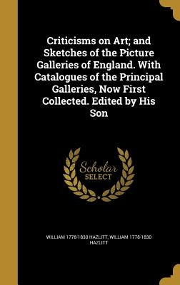 Criticisms on Art; and Sketches of the Picture Galleries of England. With Catalogues of the Principal Galleries, Now First Collected. Edited by His So by Hazlitt, William 1778-1830