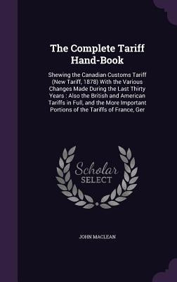 The Complete Tariff Hand-Book: Shewing the Canadian Customs Tariff (New Tariff, 1878) With the Various Changes Made During the Last Thirty Years: Als by MacLean, John