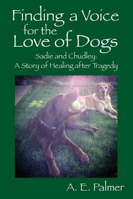 Finding a Voice for the Love of Dogs: Sadie and Chudley: A Story of Healing after Tragedy by Palmer, A. E.