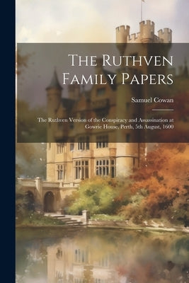 The Ruthven Family Papers [electronic Resource]: The Ruthven Version of the Conspiracy and Assassination at Gowrie House, Perth, 5th August, 1600 by Cowan, Samuel 1835-1914