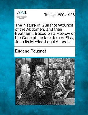 The Nature of Gunshot Wounds of the Abdomen, and Their Treatment: Based on a Review of Hte Case of the Late James Fisk, Jr. in Its Medico-Legal Aspect by Peugnet, Eugene