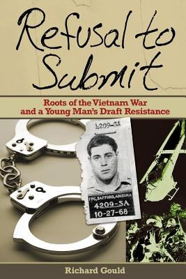 Refusal to Submit: Roots of the Vietnam War and a Young Man's Draft Resistance by Gould, Richard